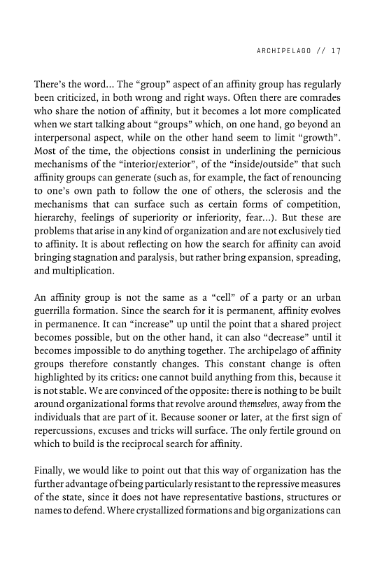 ARCHIPELAGO // 17

‘There’s the word... The “group” aspect of an affinity group has regularly
been criticized, in both wrong and right ways. Often there are comrades
who share the notion of affinity, but it becomes a lot more complicated
when we start talking about “groups” which, on one hand, go beyond an
interpersonal aspect, while on the other hand seem to limit “growth”.
Most of the time, the objections consist in underlining the pernicious
mechanisms of the “interior/exterior”, of the “inside/outside” that such
affinity groups can generate (such as, for example, the fact of renouncing
to one’s own path to follow the one of others, the sclerosis and the
mechanisms that can surface such as certain forms of competition,
hierarchy, feelings of supe or inferiority, fear...). But these are
problems that arise in any kind of organization and are not exclusively tied
to affinity. It is about reflecting on how the search for affinity can avoid
bringing stagnation and paralysis, but rather bring expansion, spreading,
and multiplication.

 

   

An affinity group is not the same as a “cell” of a party or an urban
guerrilla formation. Since the search for itis permanent, affinity evolves
in permanence. It can “increase” up until the point that a shared project
becomes possible, but on the other hand, it can also “decrease” until it
becomes impossible to do anything together. The archipelago of affinity
groups therefore constantly changes. This constant change is often
highlighted by its critics: one cannot build anything from this, because it
is notstable. We are convinced of the opposite: there is nothing to be built
around organizational forms that revolve around themselves, away from the
individuals that are part of it. Because sooner or later, at the first sign of
repercussions, excuses and tricks will surface. The only fertile ground on
which to build is the reciprocal search for affinity.

 

 

Finally, we would like to point out that this way of organization has the
further advantage of being particularly resistantto the repressive measures
of the state, since it does not have representative bastions, structures or
names to defend. Where crystallized formations and big organizations can

